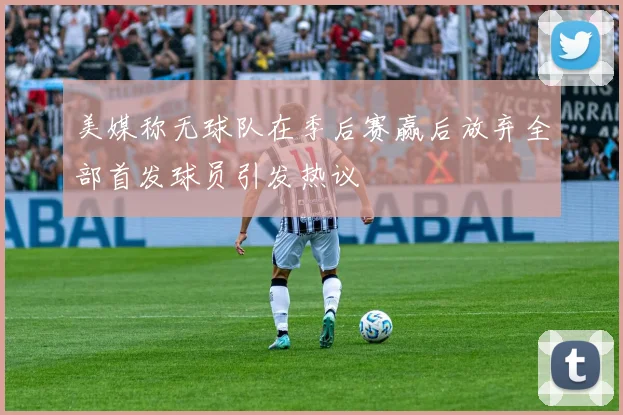 美媒称无球队在季后赛赢后放弃全部首发球员引发热议