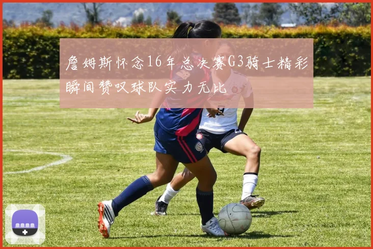 詹姆斯怀念16年总决赛G3骑士精彩瞬间赞叹球队实力无比