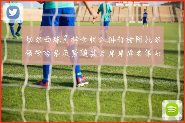 切尔西球员转会收入排行榜阿扎尔领衔哈弗茨紧随其后库库排名第七