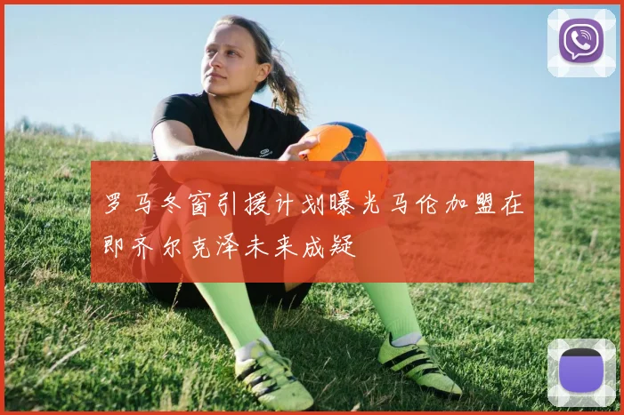 罗马冬窗引援计划曝光马伦加盟在即齐尔克泽未来成疑
