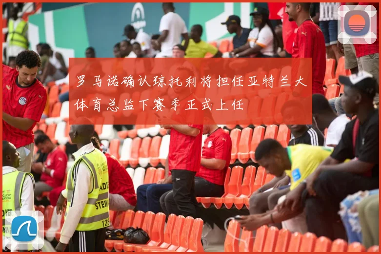 罗马诺确认琼托利将担任亚特兰大体育总监下赛季正式上任