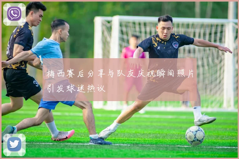 梅西赛后分享与队友庆祝瞬间照片引发球迷热议