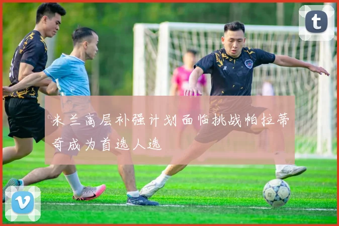 米兰高层补强计划面临挑战帕拉蒂奇成为首选人选