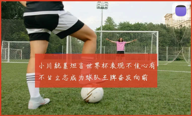 小川航基坦言世界杯表现不佳心有不甘立志成为球队王牌奋发向前