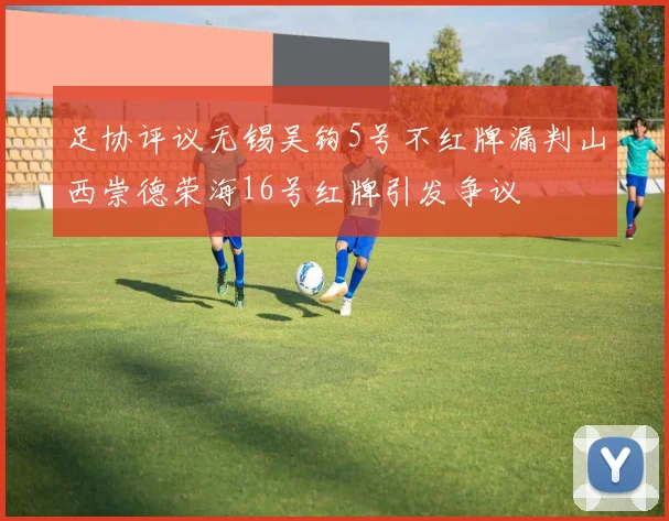 足协评议无锡吴钩5号不红牌漏判山西崇德荣海16号红牌引发争议