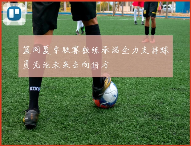 篮网夏季联赛教练承诺全力支持球员无论未来去向何方