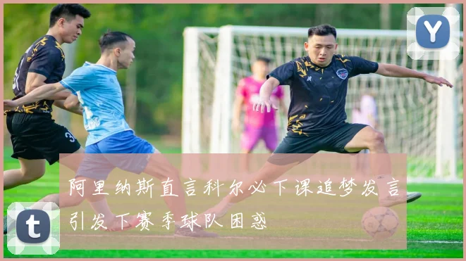阿里纳斯直言科尔必下课追梦发言引发下赛季球队困惑