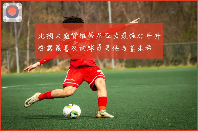 比朔夫盛赞维蒂尼亚为最强对手并透露最喜欢的球员是他与基米希